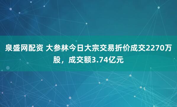 泉盛网配资 大参林今日大宗交易折价成交2270万股，成交额3.74亿元