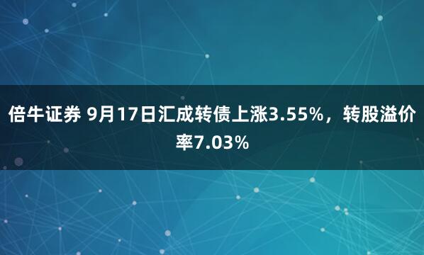 倍牛证券 9月17日汇成转债上涨3.55%，转股溢价率7.03%