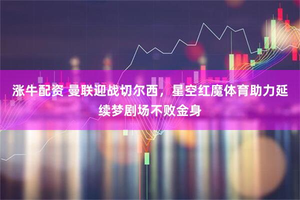 涨牛配资 曼联迎战切尔西，星空红魔体育助力延续梦剧场不败金身