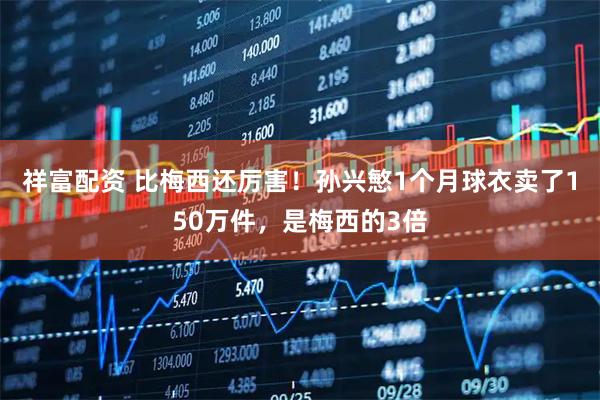 祥富配资 比梅西还厉害！孙兴慜1个月球衣卖了150万件，是梅西的3倍