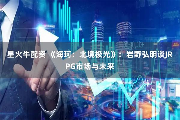 星火牛配资 《海珂：北境极光》：岩野弘明谈JRPG市场与未来