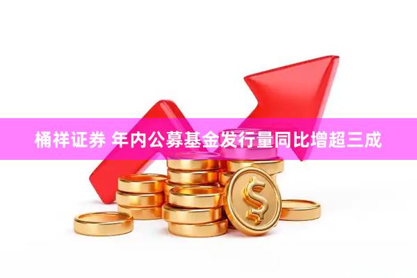 桶祥证券 年内公募基金发行量同比增超三成