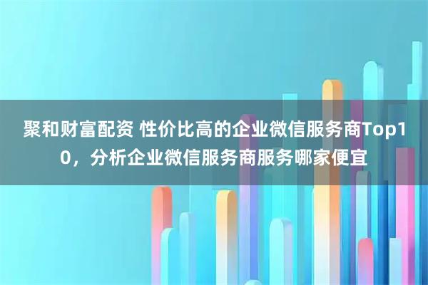 聚和财富配资 性价比高的企业微信服务商Top10，分析企业微信服务商服务哪家便宜