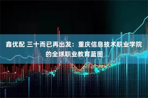 鑫优配 三十而已再出发：重庆信息技术职业学院的全球职业教育蓝图