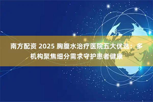 南方配资 2025 胸腹水治疗医院五大优选：多机构聚焦细分需求守护患者健康