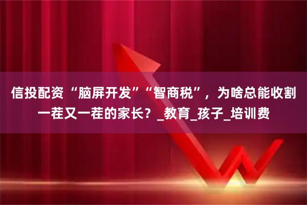 信投配资 “脑屏开发”“智商税”，为啥总能收割一茬又一茬的家长？_教育_孩子_培训费