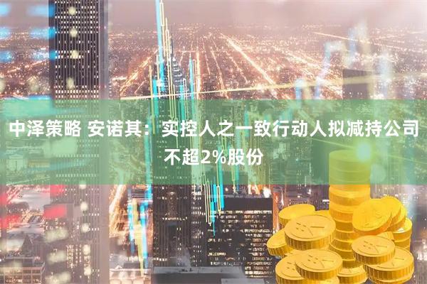 中泽策略 安诺其：实控人之一致行动人拟减持公司不超2%股份