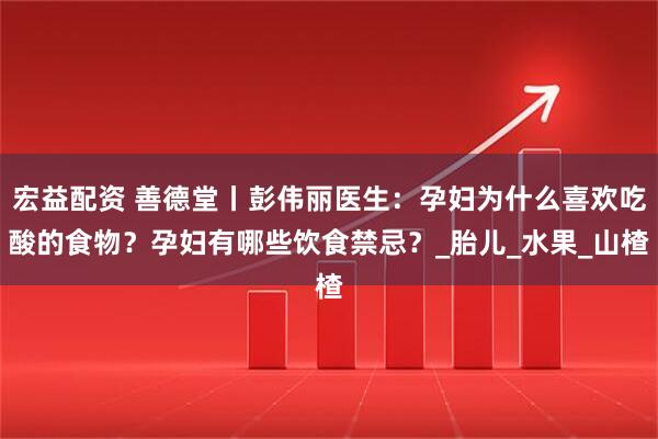 宏益配资 善德堂丨彭伟丽医生：孕妇为什么喜欢吃酸的食物？孕妇有哪些饮食禁忌？_胎儿_水果_山楂