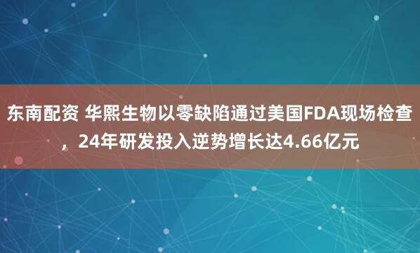 东南配资 华熙生物以零缺陷通过美国FDA现场检查，24年研发投入逆势增长达4.66亿元