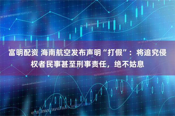 富明配资 海南航空发布声明“打假”：将追究侵权者民事甚至刑事责任，绝不姑息
