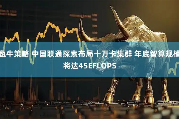 甄牛策略 中国联通探索布局十万卡集群 年底智算规模将达45EFLOPS