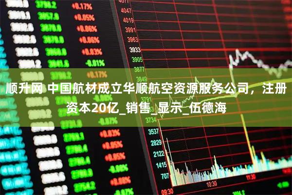 顺升网 中国航材成立华顺航空资源服务公司，注册资本20亿_销售_显示_伍德海