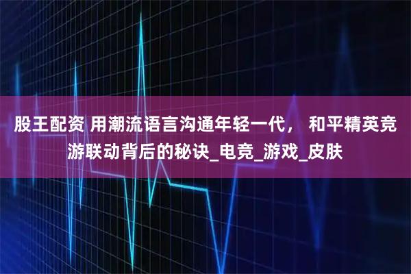 股王配资 用潮流语言沟通年轻一代， 和平精英竞游联动背后的秘诀_电竞_游戏_皮肤