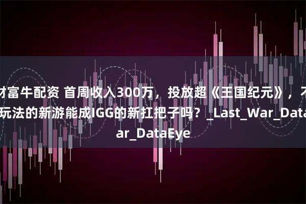 财富牛配资 首周收入300万，投放超《王国纪元》，不走副玩法的新游能成IGG的新扛把子吗？_Last_War_DataEye