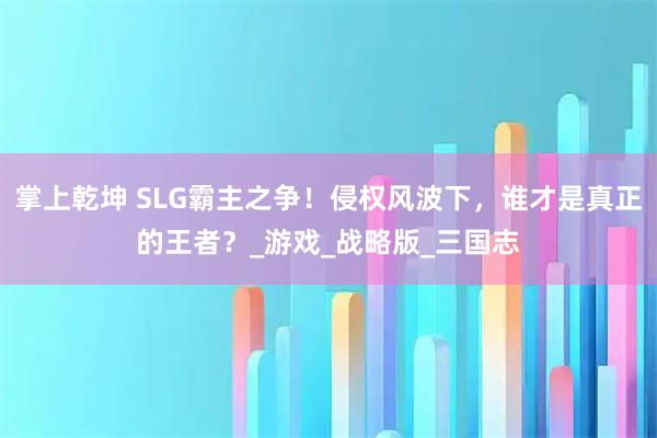 掌上乾坤 SLG霸主之争！侵权风波下，谁才是真正的王者？_游戏_战略版_三国志