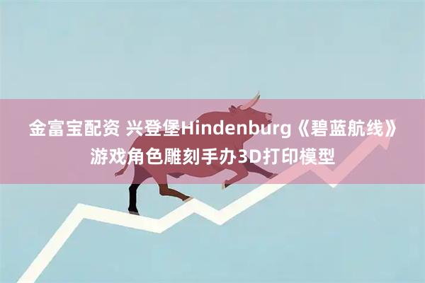 金富宝配资 兴登堡Hindenburg《碧蓝航线》游戏角色雕刻手办3D打印模型