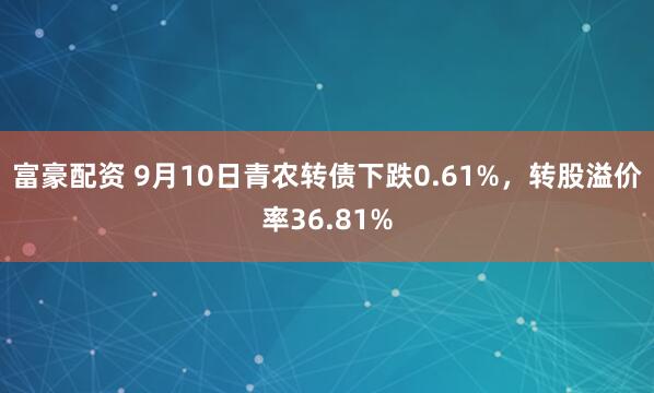 富豪配资 9月10日青农转债下跌0.61%，转股溢价率36.81%