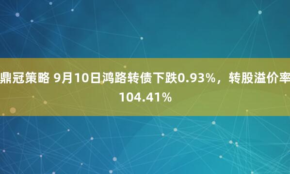 鼎冠策略 9月10日鸿路转债下跌0.93%，转股溢价率104.41%