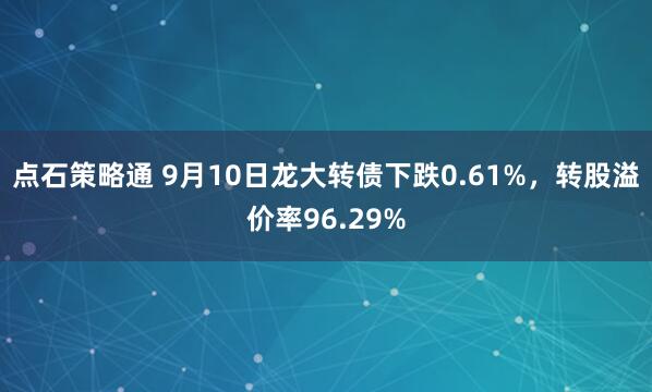 点石策略通 9月10日龙大转债下跌0.61%，转股溢价率96.29%