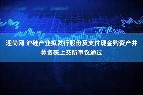 迎尚网 沪硅产业拟发行股份及支付现金购资产并募资获上交所审议通过