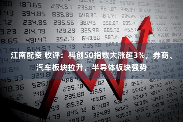 江南配资 收评：科创50指数大涨超3%，券商、汽车板块拉升，半导体板块强势