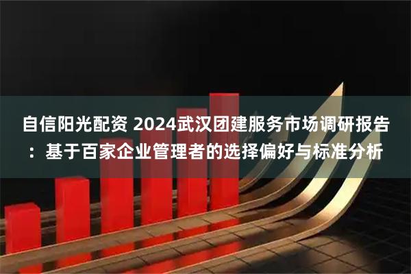 自信阳光配资 2024武汉团建服务市场调研报告：基于百家企业管理者的选择偏好与标准分析