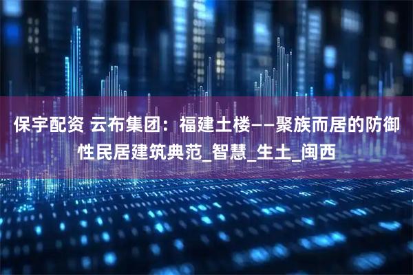 保宇配资 云布集团：福建土楼——聚族而居的防御性民居建筑典范_智慧_生土_闽西