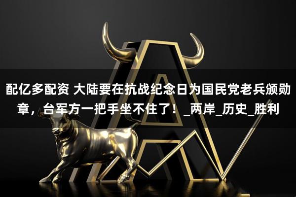 配亿多配资 大陆要在抗战纪念日为国民党老兵颁勋章，台军方一把手坐不住了！_两岸_历史_胜利