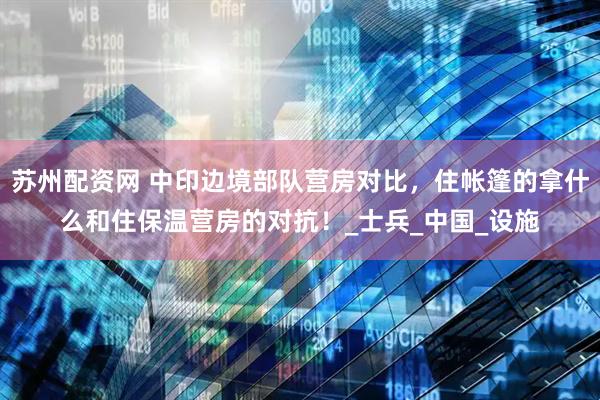 苏州配资网 中印边境部队营房对比，住帐篷的拿什么和住保温营房的对抗！_士兵_中国_设施