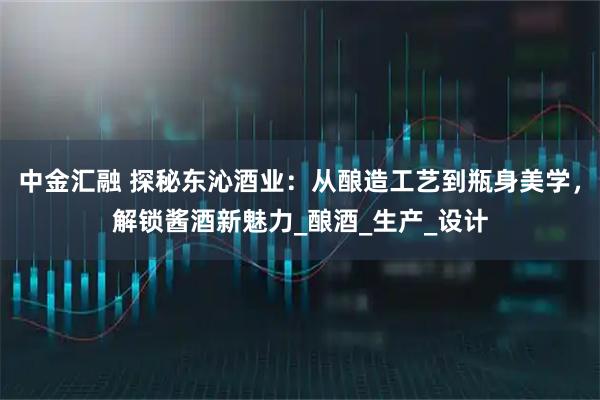 中金汇融 探秘东沁酒业：从酿造工艺到瓶身美学，解锁酱酒新魅力_酿酒_生产_设计