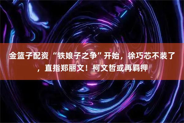 金篮子配资 “铁娘子之争”开始，徐巧芯不装了，直指郑丽文！柯文哲或再羁押