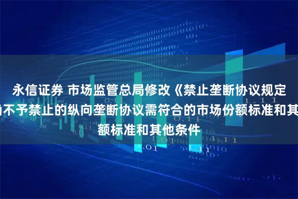 永信证券 市场监管总局修改《禁止垄断协议规定》 明确不予禁止的纵向垄断协议需符合的市场份额标准和其他条件